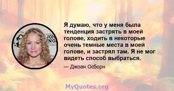 Я думаю, что у меня была тенденция застрять в моей голове, ходить в некоторые очень темные места в моей голове, и застрял там. Я не мог видеть способ выбраться.