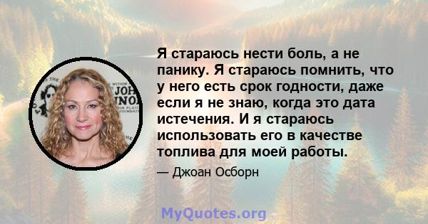 Я стараюсь нести боль, а не панику. Я стараюсь помнить, что у него есть срок годности, даже если я не знаю, когда это дата истечения. И я стараюсь использовать его в качестве топлива для моей работы.