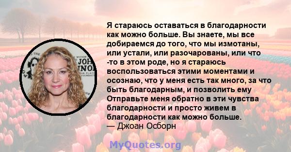 Я стараюсь оставаться в благодарности как можно больше. Вы знаете, мы все добираемся до того, что мы измотаны, или устали, или разочарованы, или что -то в этом роде, но я стараюсь воспользоваться этими моментами и