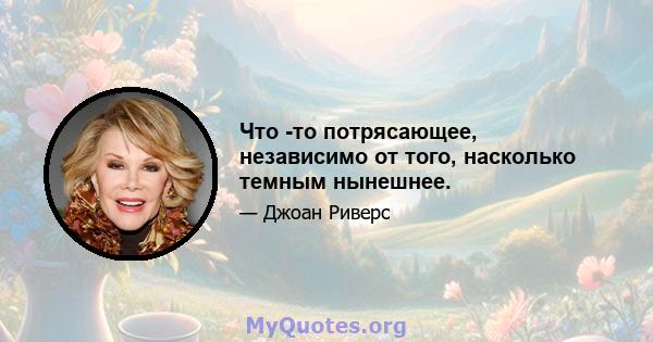 Что -то потрясающее, независимо от того, насколько темным нынешнее.