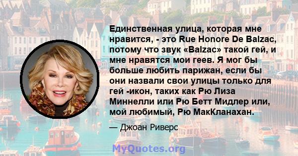 Единственная улица, которая мне нравится, - это Rue Honore De Balzac, потому что звук «Balzac» такой гей, и мне нравятся мои геев. Я мог бы больше любить парижан, если бы они назвали свои улицы только для гей -икон,