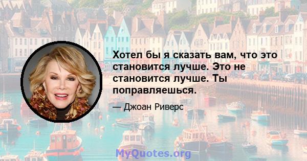 Хотел бы я сказать вам, что это становится лучше. Это не становится лучше. Ты поправляешься.