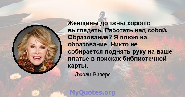 Женщины должны хорошо выглядеть. Работать над собой. Образование? Я плюю на образование. Никто не собирается поднять руку на ваше платье в поисках библиотечной карты.