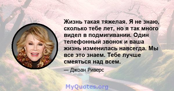 Жизнь такая тяжелая. Я не знаю, сколько тебе лет, но я так много видел в подмигивании. Один телефонный звонок и ваша жизнь изменилась навсегда. Мы все это знаем. Тебе лучше смеяться над всем.