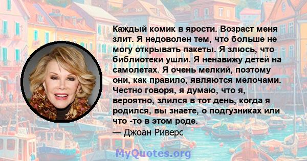 Каждый комик в ярости. Возраст меня злит. Я недоволен тем, что больше не могу открывать пакеты. Я злюсь, что библиотеки ушли. Я ненавижу детей на самолетах. Я очень мелкий, поэтому они, как правило, являются мелочами.