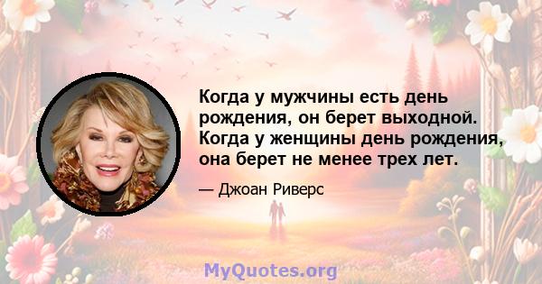 Когда у мужчины есть день рождения, он берет выходной. Когда у женщины день рождения, она берет не менее трех лет.