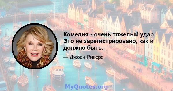 Комедия - очень тяжелый удар. Это не зарегистрировано, как и должно быть.