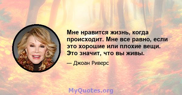 Мне нравится жизнь, когда происходит. Мне все равно, если это хорошие или плохие вещи. Это значит, что вы живы.