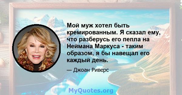 Мой муж хотел быть кремированным. Я сказал ему, что разберусь его пепла на Неймана Маркуса - таким образом, я бы навещал его каждый день.