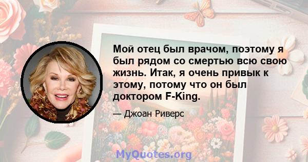 Мой отец был врачом, поэтому я был рядом со смертью всю свою жизнь. Итак, я очень привык к этому, потому что он был доктором F-King.