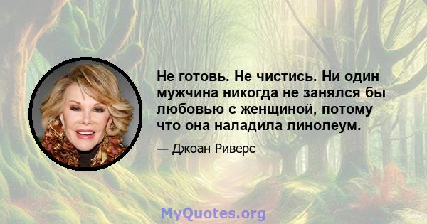 Не готовь. Не чистись. Ни один мужчина никогда не занялся бы любовью с женщиной, потому что она наладила линолеум.