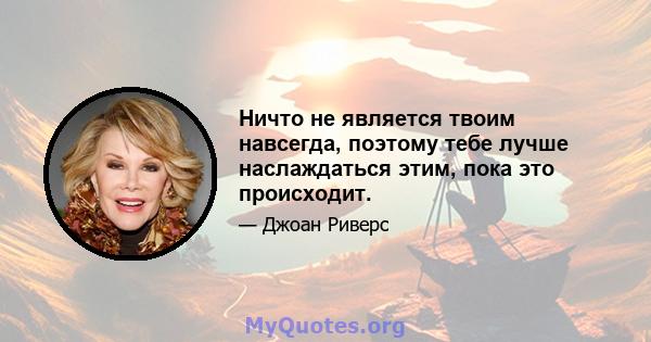 Ничто не является твоим навсегда, поэтому тебе лучше наслаждаться этим, пока это происходит.