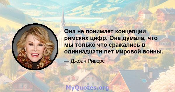 Она не понимает концепции римских цифр. Она думала, что мы только что сражались в одиннадцати лет мировой войны.