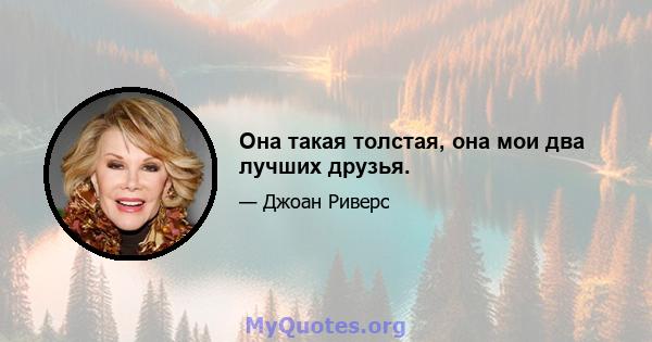 Она такая толстая, она мои два лучших друзья.