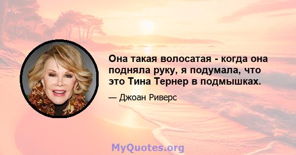 Она такая волосатая - когда она подняла руку, я подумала, что это Тина Тернер в подмышках.