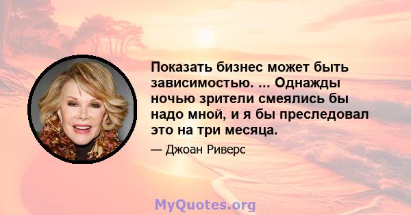 Показать бизнес может быть зависимостью. ... Однажды ночью зрители смеялись бы надо мной, и я бы преследовал это на три месяца.