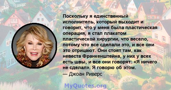 Поскольку я единственный исполнитель, который выходит и говорит, что у меня была пластическая операция, я стал плакатом пластической хирургии, что весело, потому что все сделали это, и все они это отрицают. Они стоят