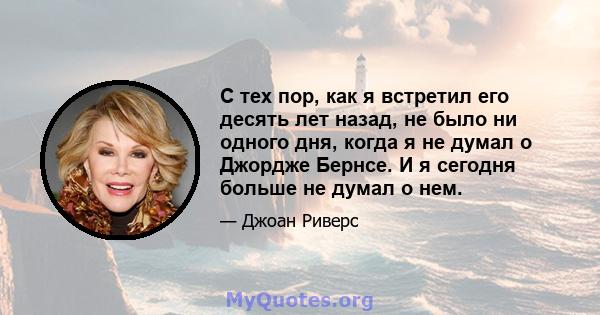 С тех пор, как я встретил его десять лет назад, не было ни одного дня, когда я не думал о Джордже Бернсе. И я сегодня больше не думал о нем.