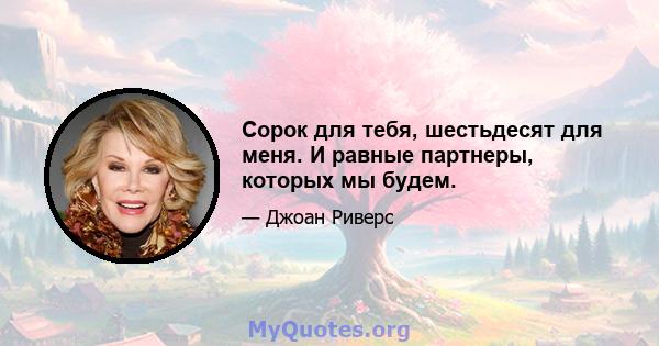 Сорок для тебя, шестьдесят для меня. И равные партнеры, которых мы будем.