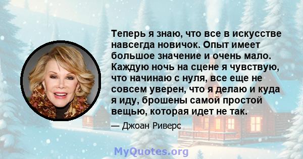 Теперь я знаю, что все в искусстве навсегда новичок. Опыт имеет большое значение и очень мало. Каждую ночь на сцене я чувствую, что начинаю с нуля, все еще не совсем уверен, что я делаю и куда я иду, брошены самой