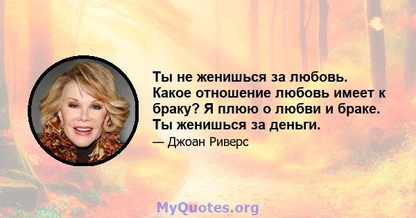 Ты не женишься за любовь. Какое отношение любовь имеет к браку? Я плюю о любви и браке. Ты женишься за деньги.