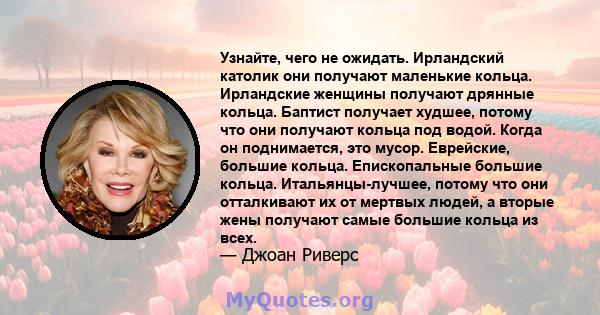 Узнайте, чего не ожидать. Ирландский католик они получают маленькие кольца. Ирландские женщины получают дрянные кольца. Баптист получает худшее, потому что они получают кольца под водой. Когда он поднимается, это мусор. 