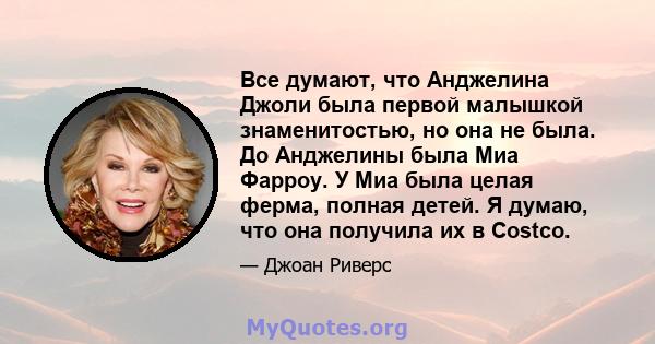 Все думают, что Анджелина Джоли была первой малышкой знаменитостью, но она не была. До Анджелины была Миа Фарроу. У Миа была целая ферма, полная детей. Я думаю, что она получила их в Costco.