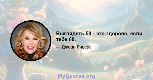 Выглядеть 50 - это здорово, если тебе 60.