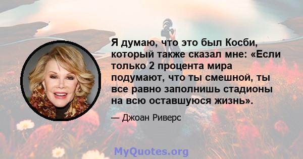 Я думаю, что это был Косби, который также сказал мне: «Если только 2 процента мира подумают, что ты смешной, ты все равно заполнишь стадионы на всю оставшуюся жизнь».