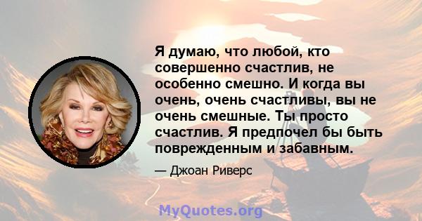 Я думаю, что любой, кто совершенно счастлив, не особенно смешно. И когда вы очень, очень счастливы, вы не очень смешные. Ты просто счастлив. Я предпочел бы быть поврежденным и забавным.