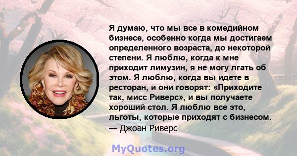 Я думаю, что мы все в комедийном бизнесе, особенно когда мы достигаем определенного возраста, до некоторой степени. Я люблю, когда к мне приходит лимузин, я не могу лгать об этом. Я люблю, когда вы идете в ресторан, и