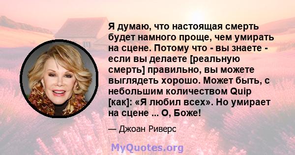 Я думаю, что настоящая смерть будет намного проще, чем умирать на сцене. Потому что - вы знаете - если вы делаете [реальную смерть] правильно, вы можете выглядеть хорошо. Может быть, с небольшим количеством Quip [как]: