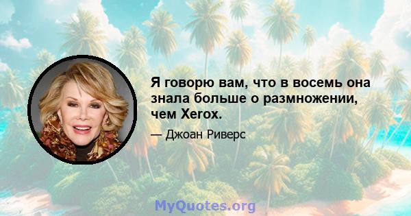 Я говорю вам, что в восемь она знала больше о размножении, чем Xerox.