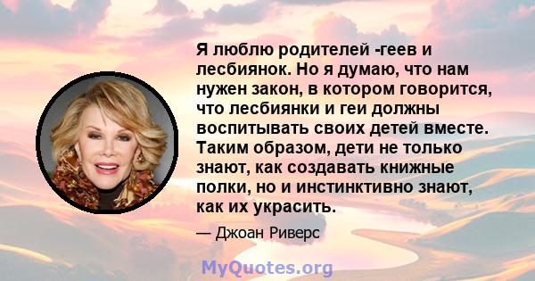 Я люблю родителей -геев и лесбиянок. Но я думаю, что нам нужен закон, в котором говорится, что лесбиянки и геи должны воспитывать своих детей вместе. Таким образом, дети не только знают, как создавать книжные полки, но