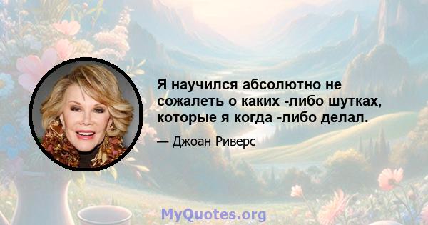 Я научился абсолютно не сожалеть о каких -либо шутках, которые я когда -либо делал.