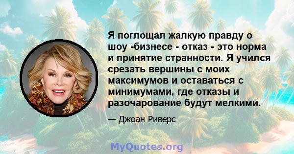 Я поглощал жалкую правду о шоу -бизнесе - отказ - это норма и принятие странности. Я учился срезать вершины с моих максимумов и оставаться с минимумами, где отказы и разочарование будут мелкими.