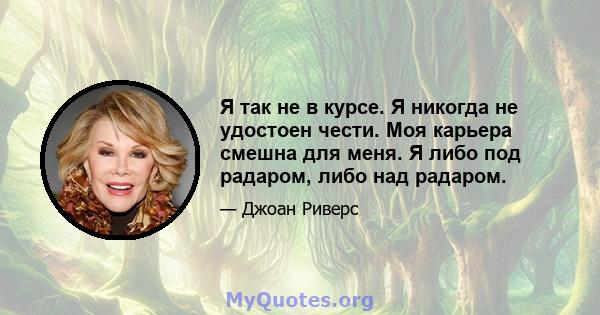 Я так не в курсе. Я никогда не удостоен чести. Моя карьера смешна для меня. Я либо под радаром, либо над радаром.