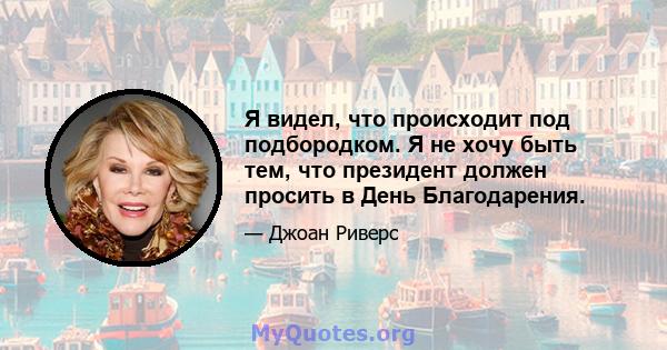 Я видел, что происходит под подбородком. Я не хочу быть тем, что президент должен просить в День Благодарения.