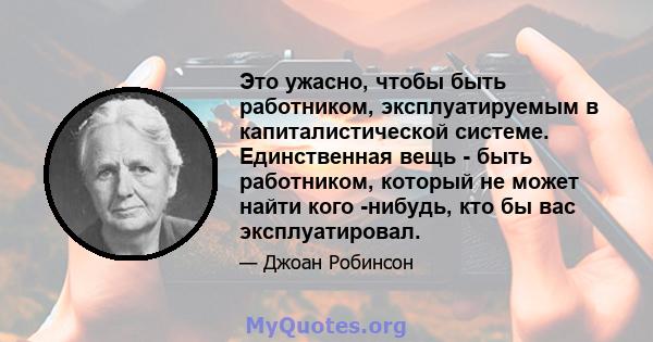 Это ужасно, чтобы быть работником, эксплуатируемым в капиталистической системе. Единственная вещь - быть работником, который не может найти кого -нибудь, кто бы вас эксплуатировал.