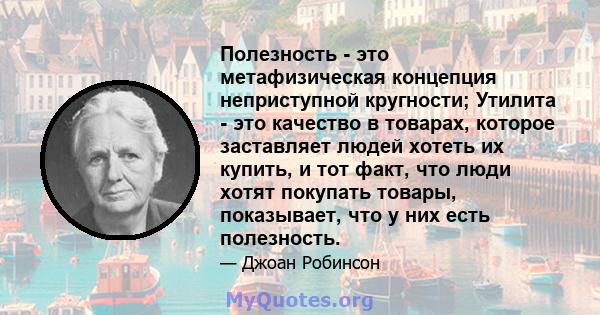 Полезность - это метафизическая концепция неприступной кругности; Утилита - это качество в товарах, которое заставляет людей хотеть их купить, и тот факт, что люди хотят покупать товары, показывает, что у них есть