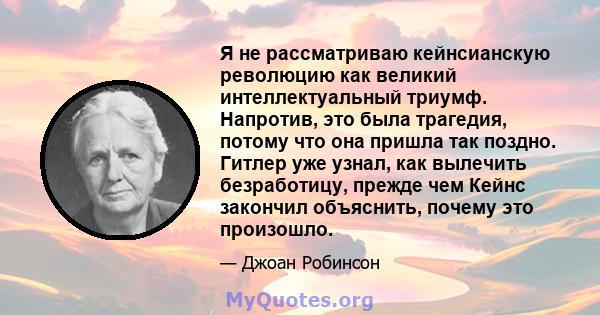 Я не рассматриваю кейнсианскую революцию как великий интеллектуальный триумф. Напротив, это была трагедия, потому что она пришла так поздно. Гитлер уже узнал, как вылечить безработицу, прежде чем Кейнс закончил