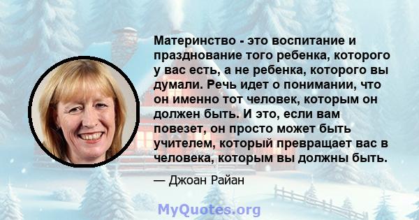 Материнство - это воспитание и празднование того ребенка, которого у вас есть, а не ребенка, которого вы думали. Речь идет о понимании, что он именно тот человек, которым он должен быть. И это, если вам повезет, он