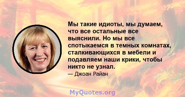 Мы такие идиоты, мы думаем, что все остальные все выяснили. Но мы все спотыкаемся в темных комнатах, сталкивающихся в мебели и подавляем наши крики, чтобы никто не узнал.