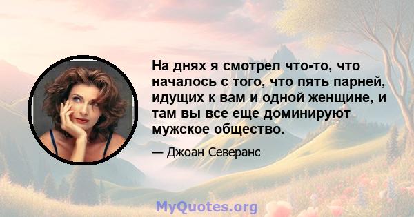 На днях я смотрел что-то, что началось с того, что пять парней, идущих к вам и одной женщине, и там вы все еще доминируют мужское общество.