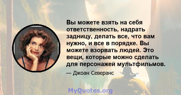 Вы можете взять на себя ответственность, надрать задницу, делать все, что вам нужно, и все в порядке. Вы можете взорвать людей. Это вещи, которые можно сделать для персонажей мультфильмов.