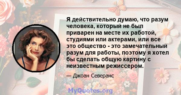 Я действительно думаю, что разум человека, который не был приварен на месте их работой, студиями или актерами, или все это общество - это замечательный разум для работы, поэтому я хотел бы сделать общую картину с