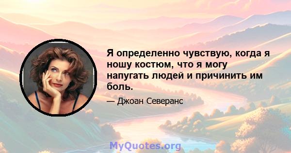 Я определенно чувствую, когда я ношу костюм, что я могу напугать людей и причинить им боль.