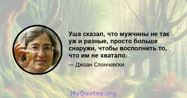 Уша сказал, что мужчины не так уж и разные, просто больше снаружи, чтобы восполнить то, что им не хватало.