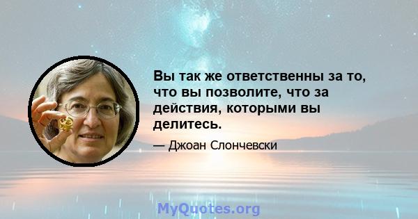 Вы так же ответственны за то, что вы позволите, что за действия, которыми вы делитесь.