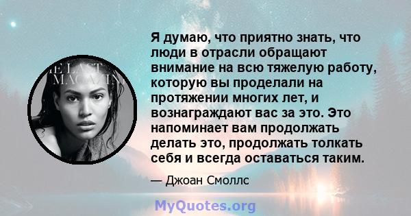 Я думаю, что приятно знать, что люди в отрасли обращают внимание на всю тяжелую работу, которую вы проделали на протяжении многих лет, и вознаграждают вас за это. Это напоминает вам продолжать делать это, продолжать